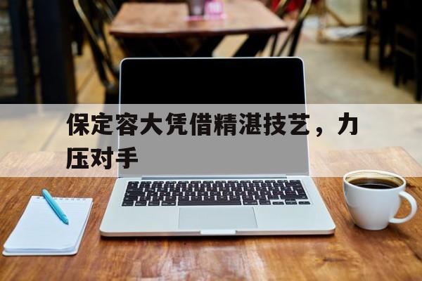 澳亚国际最新网址-保定容大凭借精湛技艺，力压对手的简单介绍